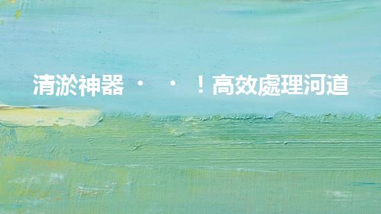 清淤神器！高效處理河道泥漿，告別淤積困擾，保護(hù)水環(huán)境！